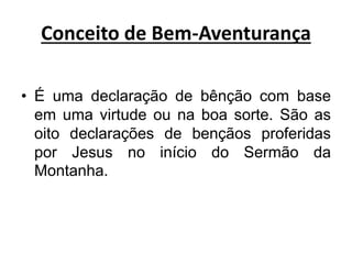 Conceito de Bem-Aventurança
• É uma declaração de bênção com base
em uma virtude ou na boa sorte. São as
oito declarações de bençãos proferidas
por Jesus no início do Sermão da
Montanha.
 
