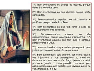 1.ª) Bem-aventurados os pobres de espírito, porque
deles é o reino dos céus.
2.ª) Bem-aventurados os que choram, porque serão
consolados.
3.ª) Bem-aventurados aqueles que são brandos e
pacíficos, porque herdarão a Terra.
4.ª) bem-aventurados os que têm fome e sede de
justiça, porque serão saciados.
5.ª) Bem-aventurados aqueles que são
misericordiosos, porque alcançarão misericórdia. 6.ª)
Bem-aventurados aqueles que têm puro o coração,
porque verão a Deus.
7.ª) bem-aventurados os que sofrem perseguição pela
justiça, porque o reino dos céus é para eles.
8.ª) Bem-aventurados sois quando, por minha causa,
vos injuriarem e vos perseguirem e, mentindo,
disserem todo mal contra vós. Regozijai-vos e exultai,
porque é grande o vosso galardão nos céus; pois
assim perseguiram aos profetas que viveram antes de
vós. (Mateus, 5, 1 a 12)
 