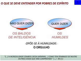 QUER DIZER
OS BALDOS
DE INTELIGÊNCIA
NÃO QUER DIZER
O QUE SE DEVE ENTENDER POR POBRES DE ESPÍRITO 1
OS
HUMILDES
“(...)´A INCREDULIDADE ZOMBOU DESSA MÁXIMA(...) COMO TEM ZOMBADO DE MUITAS
OUTRAS COISAS QUE NÃO COMPREENDE ” (...) AK-§ 2
OPÕE-SE À HUMILDADE:
O ORGULHO
 