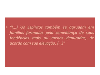 • “(...) Os Espíritos também se agrupam em
famílias formadas pela semelhança de suas
tendências mais ou menos depuradas, de
acordo com sua elevação. (...)”
 