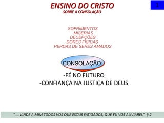SOFRIMENTOS
MISÉRIAS
DECEPÇÕES
DORES FÍSICAS
PERDAS DE SERES AMADOS
CONSOLAÇÃO:
ENSINO DO CRISTO
SOBRE A CONSOLAÇÃO
“ ... VINDE A MIM TODOS VÓS QUE ESTAIS FATIGADOS, QUE EU VOS ALIVIAREI.” § 2
1
-FÉ NO FUTURO
-CONFIANÇA NA JUSTIÇA DE DEUS
 