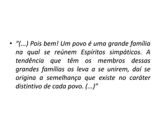 • “(...) Pois bem! Um povo é uma grande família
na qual se reúnem Espíritos simpáticos. A
tendência que têm os membros dessas
grandes famílias os leva a se unirem, daí se
origina a semelhança que existe no caráter
distintivo de cada povo. (...)”
 