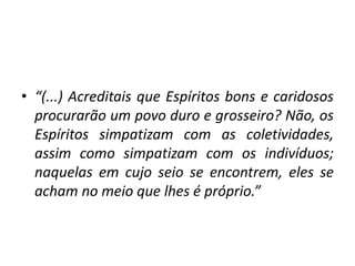 • “(...) Acreditais que Espíritos bons e caridosos
procurarão um povo duro e grosseiro? Não, os
Espíritos simpatizam com as coletividades,
assim como simpatizam com os indivíduos;
naquelas em cujo seio se encontrem, eles se
acham no meio que lhes é próprio.”
 