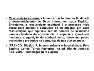 ● Ressurreição espiritual - A reencarnação tem por finalidade
o desenvolvimento do Deus interno em cada Espírito.
Entretanto, a ressurreição espiritual é o processo mais
eficaz para ensejar a conquista do eu integral. Em cada
ressurreição, que equivale sair da sombra de si mesmo
para a claridade da consciência, a superar a ignorância
mediante a aquisição do conhecimento, dá-se um passo
avançado e produtivo na conquista da paz que se anela.
● (FRANCO, Divaldo P. Impermanência e imortalidade. Pelo
Espírito Carlos Torres Pastorino. 4a ed. Rio de Janeiro:
FEB, 2005. - Iluminação para a ação)
 