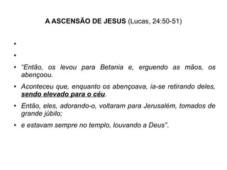 A ASCENSÃO DE JESUS (Lucas, 24:50-51)
●
●
● “Então, os levou para Betania e, erguendo as mãos, os
abençoou.
● Aconteceu que, enquanto os abençoava, ia-se retirando deles,
sendo elevado para o céu.
● Então, eles, adorando-o, voltaram para Jerusalém, tomados de
grande júbilo;
● e estavam sempre no templo, louvando a Deus”.
 