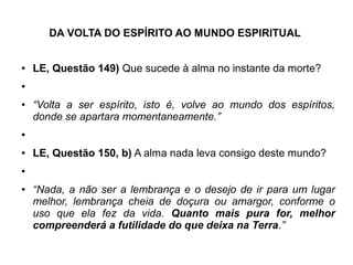 DA VOLTA DO ESPÍRITO AO MUNDO ESPIRITUAL
● LE, Questão 149) Que sucede à alma no instante da morte?
●
● “Volta a ser espírito, isto é, volve ao mundo dos espíritos,
donde se apartara momentaneamente.”
●
● LE, Questão 150, b) A alma nada leva consigo deste mundo?
●
● “Nada, a não ser a lembrança e o desejo de ir para um lugar
melhor, lembrança cheia de doçura ou amargor, conforme o
uso que ela fez da vida. Quanto mais pura for, melhor
compreenderá a futilidade do que deixa na Terra.”
 