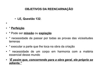 OBJETIVOS DA REENCARNAÇÃO
● LE, Questão 132.
●
● * Perfeição
● * Pode ser missão ou expiação
● * necessidade de passar por todas as provas das vicissitudes
terrenas
● * executar a parte que lhe toca na obra da criação
● * necessidade de um corpo em harmonia com a matéria
essencial desse mundo
● “É assim que, concorrendo para a obra geral, ele próprio se
adianta.”
 