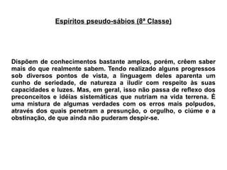 Espíritos pseudo-sábios (8ª Classe)
Dispõem de conhecimentos bastante amplos, porém, crêem saber
mais do que realmente sabem. Tendo realizado alguns progressos
sob diversos pontos de vista, a linguagem deles aparenta um
cunho de seriedade, de natureza a iludir com respeito às suas
capacidades e luzes. Mas, em geral, isso não passa de reflexo dos
preconceitos e idéias sistemáticas que nutriam na vida terrena. É
uma mistura de algumas verdades com os erros mais polpudos,
através dos quais penetram a presunção, o orgulho, o ciúme e a
obstinação, de que ainda não puderam despir-se.
 