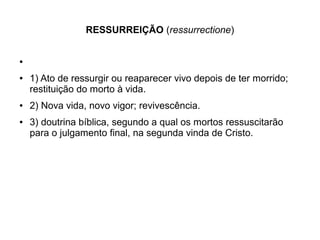 RESSURREIÇÃO (ressurrectione)
●
● 1) Ato de ressurgir ou reaparecer vivo depois de ter morrido;
restituição do morto à vida.
● 2) Nova vida, novo vigor; revivescência.
● 3) doutrina bíblica, segundo a qual os mortos ressuscitarão
para o julgamento final, na segunda vinda de Cristo.
 