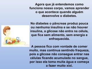 Agora que já entendemos como
funciona nosso corpo, vamos aprender
o que acontece quando alguém
desenvolve o diabetes.
No diabetes o pâncreas produz pouca
ou nenhuma insulina e se não houver
insulina, a glicose não entra na célula,
que fica sem alimento, sem energia e
enfraquecida.
A pessoa fica com vontade de comer
muito, mas continua sentindo fraqueza,
pois a glicose não consegue entrar nas
células ficando acumulada no sangue,
por isso ela toma muita água e começa
a fazer muito xixi.
 