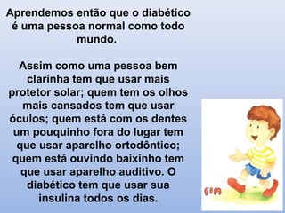 Aprendemos então que o diabético
é uma pessoa normal como todo
mundo.
Assim como uma pessoa bem
clarinha tem que usar mais
protetor solar; quem tem os olhos
mais cansados tem que usar
óculos; quem está com os dentes
um pouquinho fora do lugar tem
que usar aparelho ortodôntico;
quem está ouvindo baixinho tem
que usar aparelho auditivo. O
diabético tem que usar sua
insulina todos os dias.
 