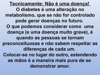 Tecnicamente: Não é uma doença!
O diabetes é uma alteração no
metabolismo, que se não for controlado
pode gerar doenças no futuro.
O que podemos considerar como uma
doença (e uma doença muito grave), é
quando as pessoas se tornam
preconceituosas e não sabem respeitar as
diferenças de cada um.
Colocar-se no lugar do outro, estendendo
as mãos é a maneira mais pura de se
demonstrar amor.
 