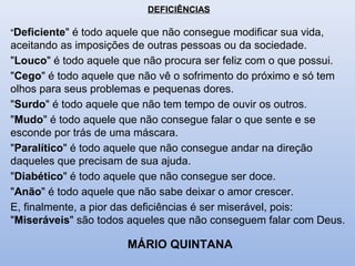 DEFICIÊNCIAS
"Deficiente" é todo aquele que não consegue modificar sua vida,
aceitando as imposições de outras pessoas ou da sociedade.
"Louco" é todo aquele que não procura ser feliz com o que possui.
"Cego" é todo aquele que não vê o sofrimento do próximo e só tem
olhos para seus problemas e pequenas dores.
"Surdo" é todo aquele que não tem tempo de ouvir os outros.
"Mudo" é todo aquele que não consegue falar o que sente e se
esconde por trás de uma máscara.
"Paralítico" é todo aquele que não consegue andar na direção
daqueles que precisam de sua ajuda.
"Diabético" é todo aquele que não consegue ser doce.
"Anão" é todo aquele que não sabe deixar o amor crescer.
E, finalmente, a pior das deficiências é ser miserável, pois:
"Miseráveis" são todos aqueles que não conseguem falar com Deus.
MÁRIO QUINTANA
 