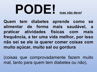 PODE! mas não deve!
Quem tem diabetes aprende como se
alimentar de forma mais saudável, a
praticar atividades físicas com mais
frequência, a ter uma vida melhor, por isso
não sei se ele ia querer comer coisas com
muito açúcar, muito sal ou gordura
(coisas que comprovadamente fazem muito
mal, tanto para quem tem diabetes ou não).
 