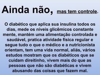 Ainda não, mas tem controlemas tem controle.
O diabético que aplica sua insulina todos os
dias, mede os níveis glicêmicos constante
mente, mantém uma alimentação controlada e
saudável, pratica atividade física regular e
segue tudo o que o médico e a nutricionista
orientam, tem uma vida normal, aliás, vários
estudos mostram que os diabéticos que se
cuidam direitinho, vivem mais do que as
pessoas que não são diabéticas e vivem
abusando das coisas que fazem mal.
 