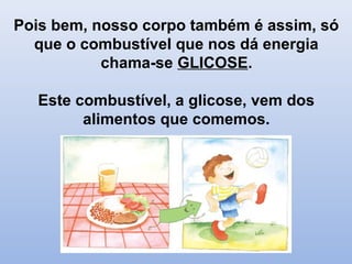 Pois bem, nosso corpo também é assim, só
que o combustível que nos dá energia
chama-se GLICOSE.
Este combustível, a glicose, vem dos
alimentos que comemos.
 