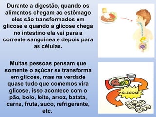Durante a digestão, quando os
alimentos chegam ao estômago
eles são transformados em
glicose e quando a glicose chega
no intestino ela vai para a
corrente sanguínea e depois para
as células.
Muitas pessoas pensam que
somente o açúcar se transforma
em glicose, mas na verdade
quase tudo que comemos vira
glicose, isso acontece com o
pão, bolo, leite, arroz, batata,
carne, fruta, suco, refrigerante,
etc.
 