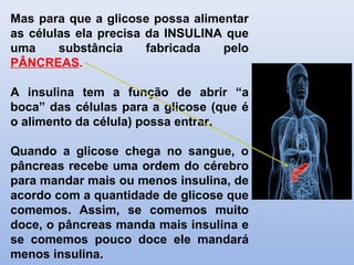 Mas para que a glicose possa alimentar
as células ela precisa da INSULINA que
uma substância fabricada pelo
PÂNCREAS.
A insulina tem a função de abrir “a
boca” das células para a glicose (que é
o alimento da célula) possa entrar.
Quando a glicose chega no sangue, o
pâncreas recebe uma ordem do cérebro
para mandar mais ou menos insulina, de
acordo com a quantidade de glicose que
comemos. Assim, se comemos muito
doce, o pâncreas manda mais insulina e
se comemos pouco doce ele mandará
menos insulina.
 