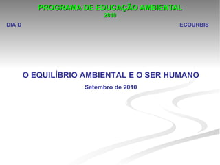 PROGRAMA DE EDUCAÇÃO AMBIENTAL
                          2010
DIA D                                   ECOURBIS




        O EQUILÍBRIO AMBIENTAL E O SER HUMANO
                     Setembro de 2010
 
