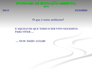 PROGRAMA DE EDUCAÇÃO AMBIENTAL
                          2010
DIA D                                          ECOURBIS



                   O que é meio ambiente?

        É AQUILO DE QUE TODO O SER VIVO NECESSITA
        PARA VIVER ....


        .... NUM DADO LUGAR!
 