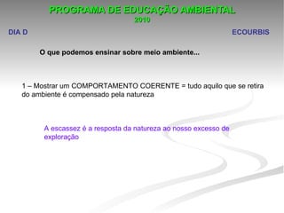 PROGRAMA DE EDUCAÇÃO AMBIENTAL
                                   2010
DIA D                                                               ECOURBIS

        O que podemos ensinar sobre meio ambiente...



   1 – Mostrar um COMPORTAMENTO COERENTE = tudo aquilo que se retira 
   do ambiente é compensado pela natureza 



         A escassez é a resposta da natureza ao nosso excesso de 
         exploração
 