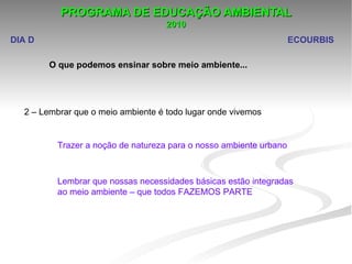 PROGRAMA DE EDUCAÇÃO AMBIENTAL
                                    2010
DIA D                                                              ECOURBIS

        O que podemos ensinar sobre meio ambiente...




  2 – Lembrar que o meio ambiente é todo lugar onde vivemos


         Trazer a noção de natureza para o nosso ambiente urbano



         Lembrar que nossas necessidades básicas estão integradas 
         ao meio ambiente – que todos FAZEMOS PARTE
 