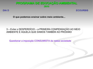 PROGRAMA DE EDUCAÇÃO AMBIENTAL
                                     2010
DIA D                                                          ECOURBIS

           O que podemos ensinar sobre meio ambiente...




  3 – Evitar o DESPERDÍCIO – a PRIMEIRA COMPENSAÇÃO AO MEIO 
  AMBIENTE É AQUELA QUE DAMOS TAMBÉM AO PRÓXIMO


        Questionar a imposição CONSUMISTA da nossa sociedade
 