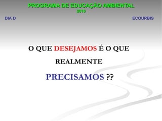 PROGRAMA DE EDUCAÇÃO AMBIENTAL
                     2010
DIA D                                ECOURBIS




        O QUE DESEJAMOS É O QUE
               REALMENTE

             PRECISAMOS ??
 
