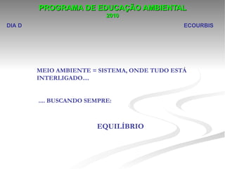 PROGRAMA DE EDUCAÇÃO AMBIENTAL
                           2010
DIA D                                         ECOURBIS




        MEIO AMBIENTE = SISTEMA, ONDE TUDO ESTÁ
        INTERLIGADO....


        .... BUSCANDO SEMPRE:



                        EQUILÍBRIO
 
