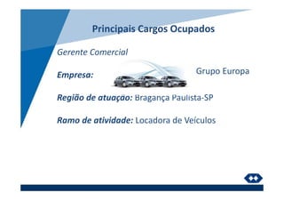 Principais Cargos Ocupados
Gerente Comercial
Empresa:
Região de atuação: Bragança Paulista-SP
Ramo de atividade: Locadora de Veículos
Grupo Europa
 