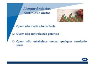 A importância dos
controles e metas
Quem não mede não controla
Quem não controla não gerencia
Quem não estabelece metas, qualquer resultado
serve
 