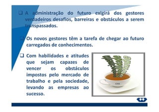 A administração do futuro exigirá dos gestores
verdadeiros desafios, barreiras e obstáculos a serem
transpassados.
Os novos gestores têm a tarefa de chegar ao futuro
carregados de conhecimentos.
Com habilidades e atitudes
que sejam capazes de
vencer os obstáculos
impostos pelo mercado de
trabalho e pela sociedade,
levando as empresas ao
sucesso.
 