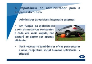 A importância do administrador para a
empresa do futuro
• Administrar as variáveis internas e externas.
• Em função da globalização
e com as mudanças constantes
e cada vez mais rápida, não
bastará ao gestor ser apenas
eficiente.
• Será necessário também ser eficaz para encarar
a nova conjuntura social humana (eficiência x
eficácia)
 