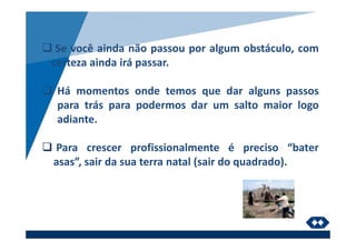 Se você ainda não passou por algum obstáculo, com
certeza ainda irá passar.
Há momentos onde temos que dar alguns passos
para trás para podermos dar um salto maior logo
adiante.
Para crescer profissionalmente é preciso “bater
asas”, sair da sua terra natal (sair do quadrado).
 