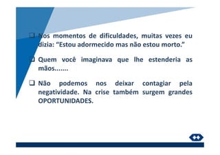 Nos momentos de dificuldades, muitas vezes eu
dizia: “Estou adormecido mas não estou morto.”
Quem você imaginava que lhe estenderia as
mãos.......
Não podemos nos deixar contagiar pela
negatividade. Na crise também surgem grandes
OPORTUNIDADES.
 