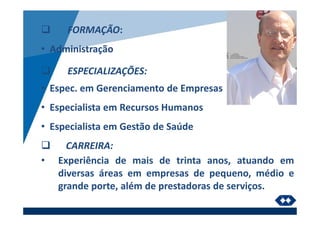 FORMAÇÃO:
• Administração
ESPECIALIZAÇÕES:
• Espec. em Gerenciamento de Empresas
• Especialista em Recursos Humanos
• Especialista em Gestão de Saúde
CARREIRA:
• Experiência de mais de trinta anos, atuando em
diversas áreas em empresas de pequeno, médio e
grande porte, além de prestadoras de serviços.
 