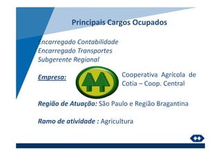 Principais Cargos Ocupados
Encarregado Contabilidade
Encarregado Transportes
Subgerente Regional
Empresa:
Região de Atuação: São Paulo e Região Bragantina
Ramo de atividade : Agricultura
Cooperativa Agrícola de
Cotia – Coop. Central
 