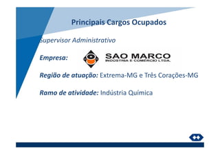Principais Cargos Ocupados
Supervisor Administrativo
Empresa:
Região de atuação: Extrema-MG e Três Corações-MG
Ramo de atividade: Indústria Química
 