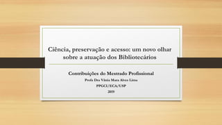 Ciência, preservação e acesso: um novo olhar
sobre a atuação dos Bibliotecários
Contribuições do Mestrado Profissional
Profa Dra Vânia Mara Alves Lima
PPGCI/ECA/USP
2019
 