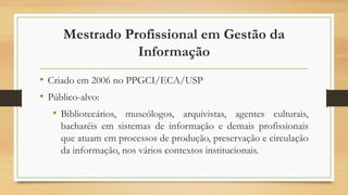Mestrado Profissional em Gestão da
Informação
• Criado em 2006 no PPGCI/ECA/USP
• Público-alvo:
• Bibliotecários, museólog...