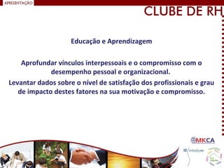 Educação e Aprendizagem
Aprofundar vínculos interpessoais e o compromisso com o
desempenho pessoal e organizacional.
Levantar dados sobre o nível de satisfação dos profissionais e grau
de impacto destes fatores na sua motivação e compromisso.
 