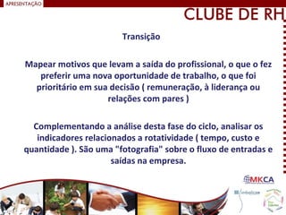 Transição
Mapear motivos que levam a saída do profissional, o que o fez
preferir uma nova oportunidade de trabalho, o que foi
prioritário em sua decisão ( remuneração, à liderança ou
relações com pares )
Complementando a análise desta fase do ciclo, analisar os
indicadores relacionados a rotatividade ( tempo, custo e
quantidade ). São uma "fotografia" sobre o fluxo de entradas e
saídas na empresa.
 