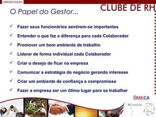  Fazer seus funcionários sentirem-se importantes
 Entender o que faz a diferença para cada Colaborador
 Promover um bom ambiente de trabalho
 Liderar de forma individual cada Colaborador
 Criar o desejo de ficar na empresa
 Comunicar a estratégia do negócio gerando interesse
 Criar um ambiente de confiança e compromisso
 Fazer a empresa ser um ótimo lugar para se trabalhar
O Papel do Gestor...
 