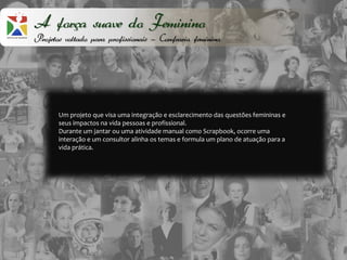 A força suave do Feminino
Projetos voltado para profissionais – Confraria feminina




       Um projeto que visa uma integração e esclarecimento das questões femininas e
       seus impactos na vida pessoas e profissional.
       Durante um jantar ou uma atividade manual como Scrapbook, ocorre uma
       interação e um consultor alinha os temas e formula um plano de atuação para a
       vida prática.
 