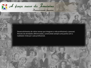 A força suave do Feminino
                        Desenvolvimento feminino




    Desenvolvimento de vários temas que integram a vida profissional, e pessoal.
    Através de atividades diferenciadas, construindo sempre uma ponte com a
    realidade vivida por cada profissional.
 