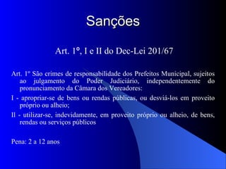Sanções Art. 1 º , I e II do Dec-Lei 201/67 Art. 1º São crimes de responsabilidade dos Prefeitos Municipal, sujeitos ao julgamento do Poder Judiciário, independentemente do pronunciamento da Câmara dos Vereadores: I - apropriar-se de bens ou rendas públicas, ou desviá-los em proveito próprio ou alheio; Il - utilizar-se, indevidamente, em proveito próprio ou alheio, de bens, rendas ou serviços públicos Pena: 2 a 12 anos 