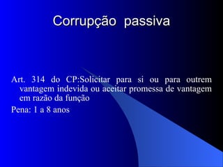 Corrupção  passiva Art. 314 do CP:Solicitar para si ou para outrem vantagem indevida ou aceitar promessa de vantagem em razão da função Pena: 1 a 8 anos 
