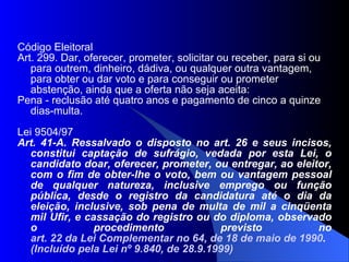 Código Eleitoral Art. 299. Dar, oferecer, prometer, solicitar ou receber, para si ou para outrem, dinheiro, dádiva, ou qualquer outra vantagem, para obter ou dar voto e para conseguir ou prometer abstenção, ainda que a oferta não seja aceita: Pena - reclusão até quatro anos e pagamento de cinco a quinze dias-multa. Lei 9504/97 Art. 41-A. Ressalvado o disposto no art. 26 e seus incisos, constitui captação de sufrágio, vedada por esta Lei, o candidato doar, oferecer, prometer, ou entregar, ao eleitor, com o fim de obter-lhe o voto, bem ou vantagem pessoal de qualquer natureza, inclusive emprego ou função pública, desde o registro da candidatura até o dia da eleição, inclusive, sob pena de multa de mil a cinqüenta mil Ufir, e cassação do registro ou do diploma, observado o procedimento previsto no  art. 22 da Lei Complementar no 64, de 18 de maio de 1990 .  (Incluído pela Lei nº 9.840, de 28.9.1999)‏ 