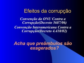 Efeitos da corrupção Convenção da ONU Contra a Corrupção(Decreto 5687/06)‏ Convenção Interamericana Contra a Corrupção(Decreto 4.410/02)‏ Acha que preâmbulos são exagerados? 