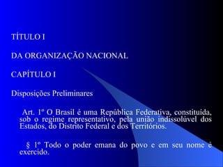 TÍTULO I DA ORGANIZAÇÃO NACIONAL CAPÍTULO I Disposições Preliminares Art. 1º O Brasil é uma República Federativa, constituída, sob o regime representativo, pela união indissolúvel dos Estados, do Distrito Federal e dos Territórios. § 1º Todo o poder emana do povo e em seu nome é exercido. 